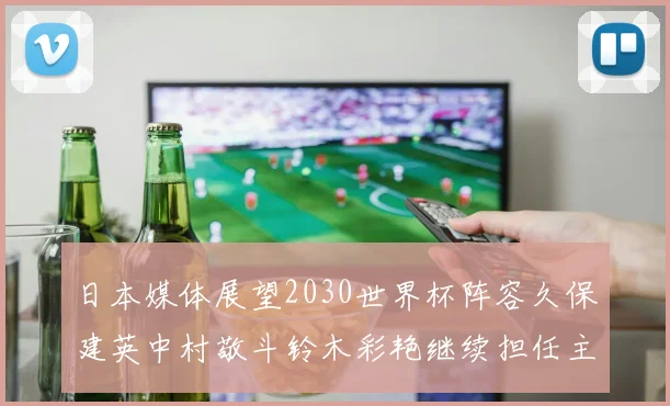日本媒体展望2030世界杯阵容久保建英中村敬斗铃木彩艳继续担任主力
