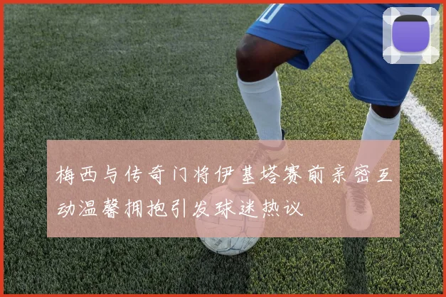 梅西与传奇门将伊基塔赛前亲密互动温馨拥抱引发球迷热议
