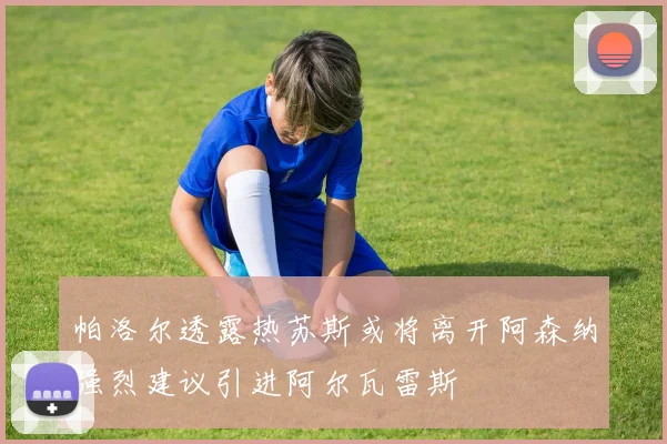 帕洛尔透露热苏斯或将离开阿森纳强烈建议引进阿尔瓦雷斯