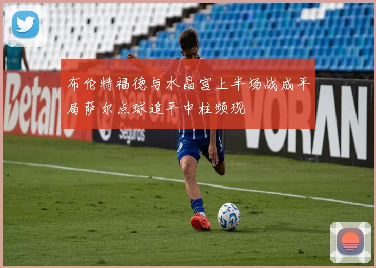 布伦特福德与水晶宫上半场战成平局萨尔点球追平中柱频现