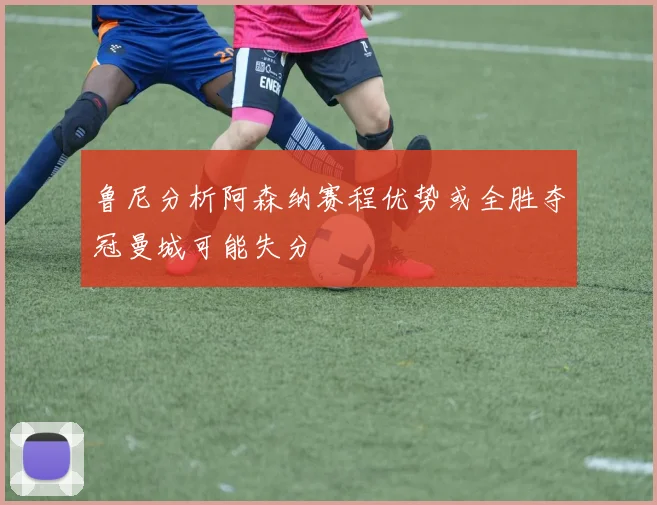 鲁尼分析阿森纳赛程优势或全胜夺冠曼城可能失分