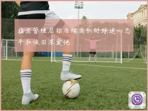 猛龙管理层称洛瑞离队时球迷心态平和依旧深爱他