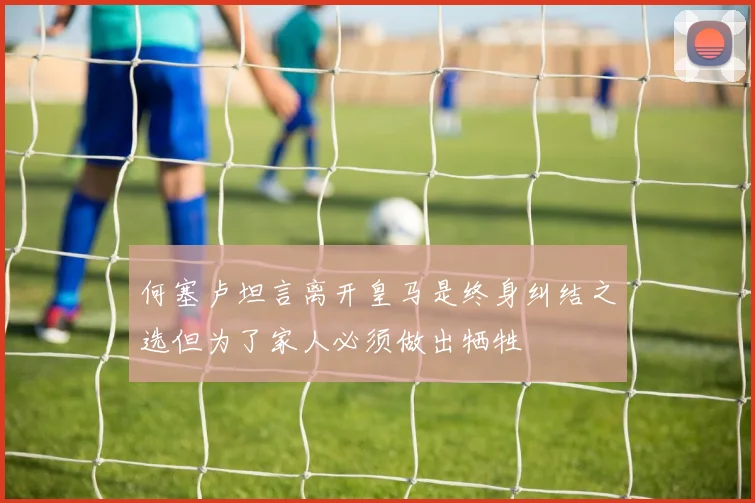 何塞卢坦言离开皇马是终身纠结之选但为了家人必须做出牺牲