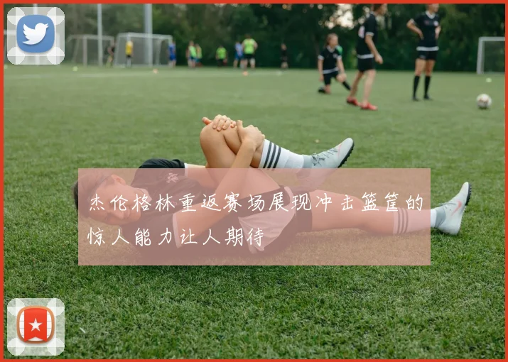 杰伦格林重返赛场展现冲击篮筐的惊人能力让人期待
