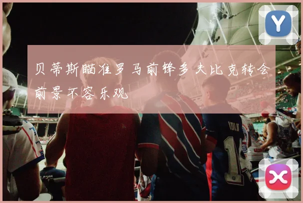 贝蒂斯瞄准罗马前锋多夫比克转会前景不容乐观