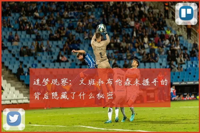 追梦观察：文班和布伦森未握手的背后隐藏了什么秘密