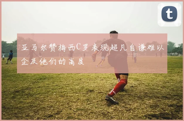 亚马尔赞梅西C罗表现超凡自谦难以企及他们的高度