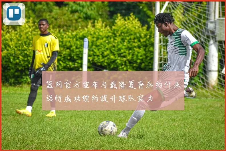 篮网官方宣布与戴隆夏普和约什米诺特成功续约提升球队实力