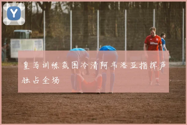 皇马训练氛围冷清阿韦洛亚指挥声独占全场