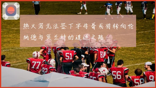 热火若无法签下字母哥或将转向伦纳德与莫兰特的追逐之路