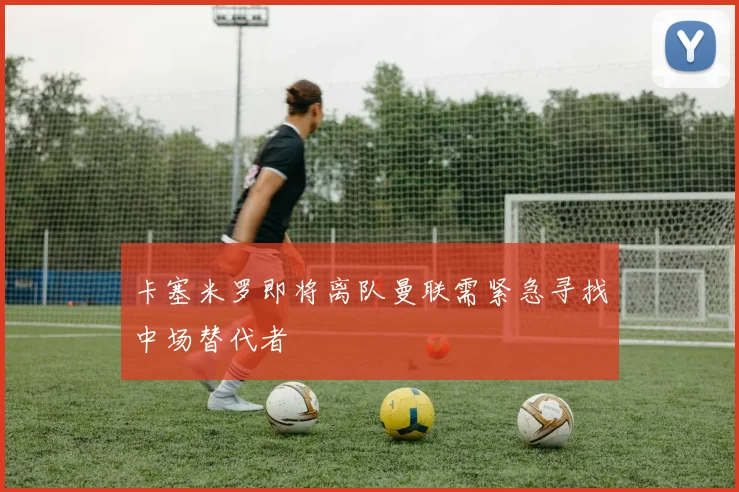卡塞米罗即将离队曼联需紧急寻找中场替代者