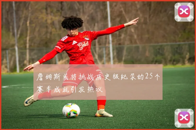 詹姆斯或将挑战历史级纪录的25个赛季成就引发热议