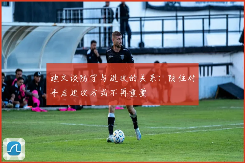 迪文谈防守与进攻的关系：防住对手后进攻方式不再重要