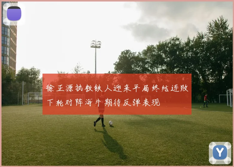 徐正源执教铁人迎来平局终结连败下轮对阵海牛期待反弹表现