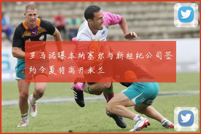 罗马诺曝本纳塞尔与新经纪公司签约今夏将离开米兰