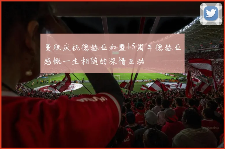 曼联庆祝德赫亚加盟15周年德赫亚感慨一生相随的深情互动