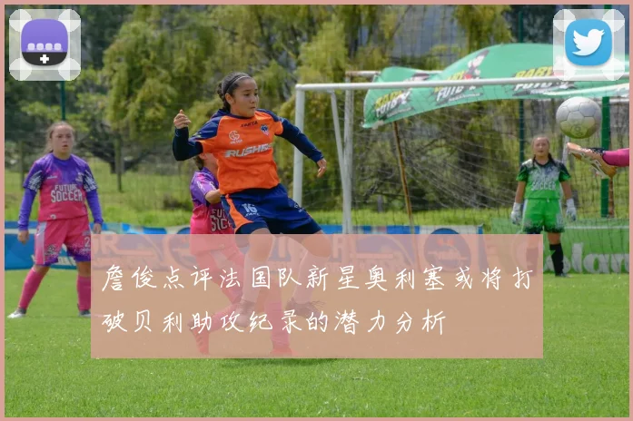 詹俊点评法国队新星奥利塞或将打破贝利助攻纪录的潜力分析