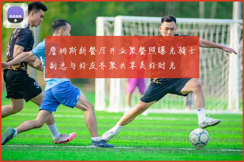 詹姆斯新餐厅开业聚餐照曝光骑士副总与好友齐聚共享美好时光