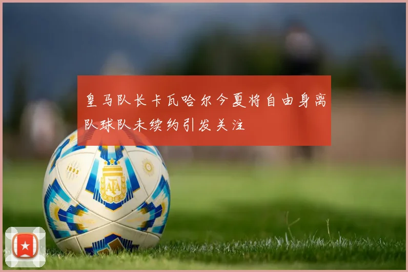 皇马队长卡瓦哈尔今夏将自由身离队球队未续约引发关注