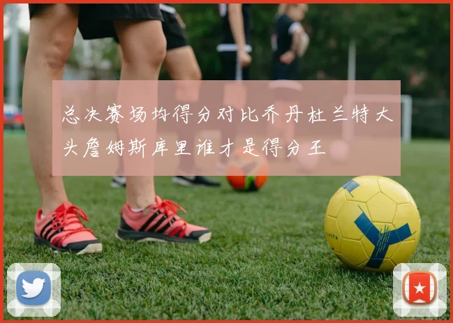 总决赛场均得分对比乔丹杜兰特大头詹姆斯库里谁才是得分王